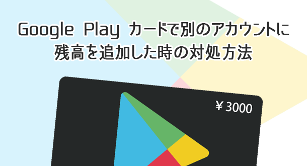 Google Playカードで別のアカウントに残高を追加した時の対処方法