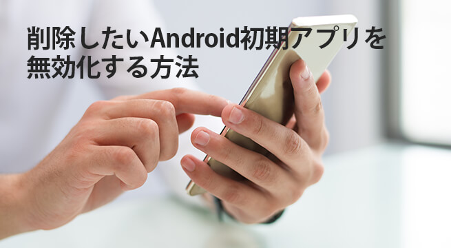 削除したいAndroid初期アプリを無効化する方法