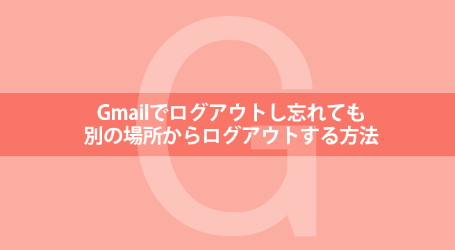 Gmailでログアウトし忘れても別の場所からログアウトする方法
