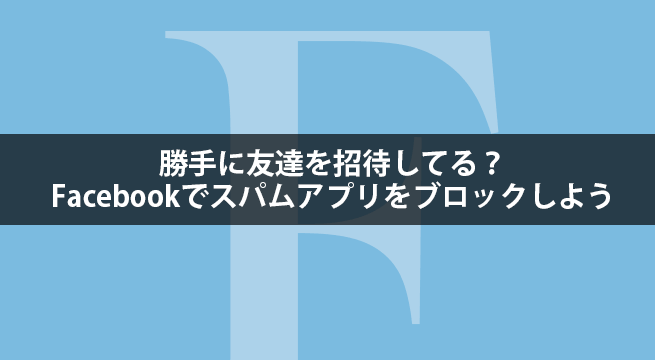 勝手に友達を招待してる？Facebookでスパムアプリをブロックしよう