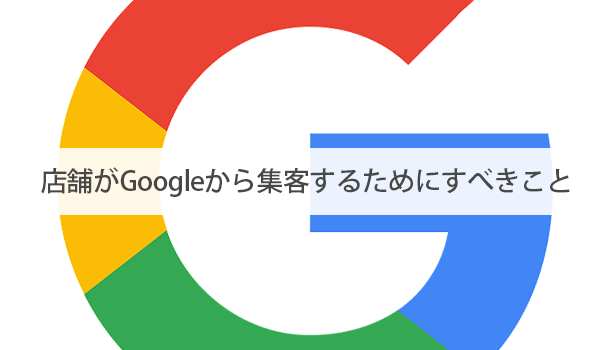 店舗がGoogleから集客するためにすべきこと