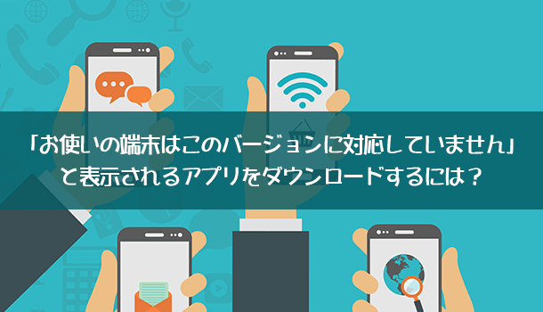 解決法「お使いの端末はこのバージョンに対応していません」のアプリをダウンロードするには