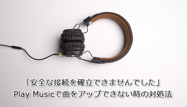 「安全な接続を確立できませんでした」 Play Musicで曲をアップできない時の対処法