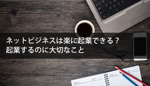 ネットビジネスは楽に起業できる？起業するのに大切な４つのこと