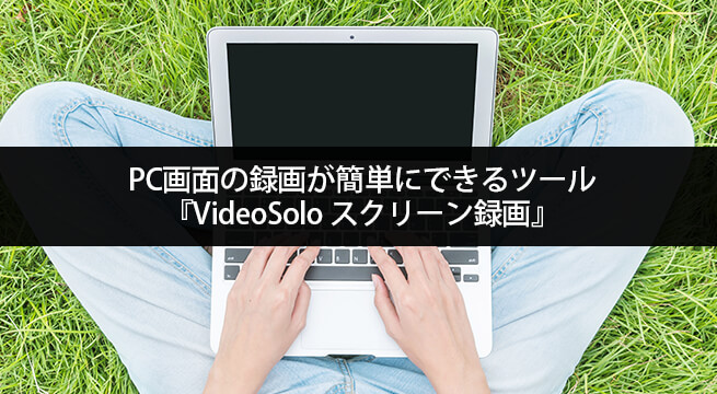 PC画面の録画が簡単にできるツール『VideoSolo スクリーン録画』の特徴と使い方