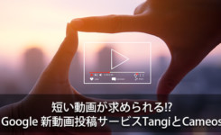 短い動画が求められる!? Googleの新動画投稿サービスTangiとCameos