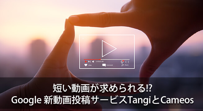 短い動画が求められる!? Googleの新動画投稿サービスTangiとCameos