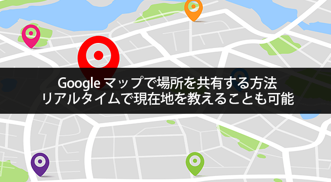 Google マップで場所を共有する2種類の方法。リアルタイムで現在地を教えることも可能