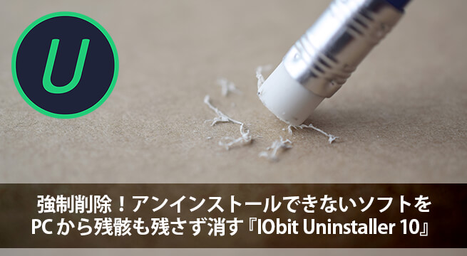 強制削除！アンインストールできないソフトを PC から残骸も残さず消す『IObit Uninstaller 10』